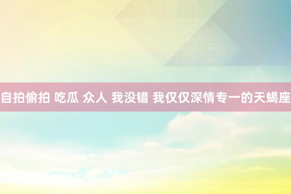 自拍偷拍 吃瓜 众人 我没错 我仅仅深情专一的天蝎座