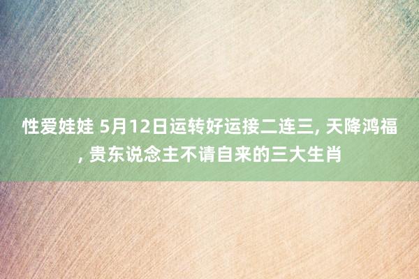 性爱娃娃 5月12日运转好运接二连三, 天降鸿福, 贵东说念主不请自来的三大生肖