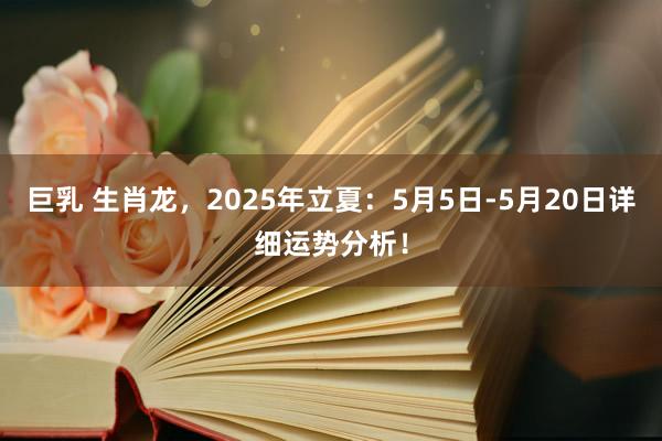 巨乳 生肖龙，2025年立夏：5月5日-5月20日详细运势分析！