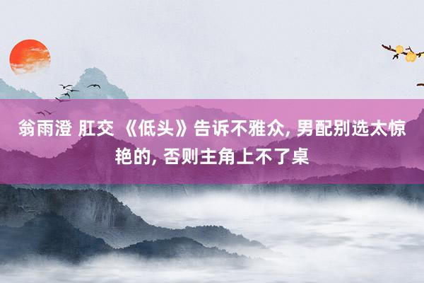 翁雨澄 肛交 《低头》告诉不雅众, 男配别选太惊艳的, 否则主角上不了桌