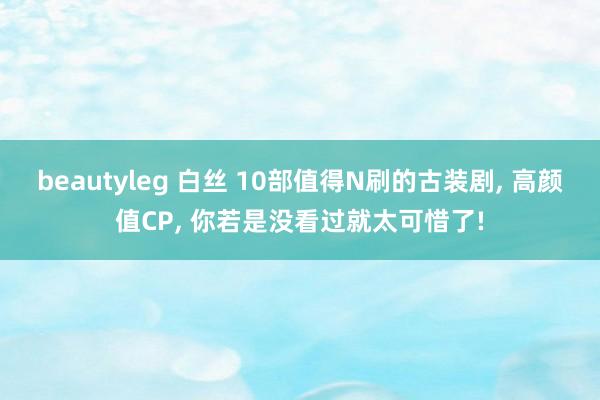 beautyleg 白丝 10部值得N刷的古装剧, 高颜值CP, 你若是没看过就太可惜了!