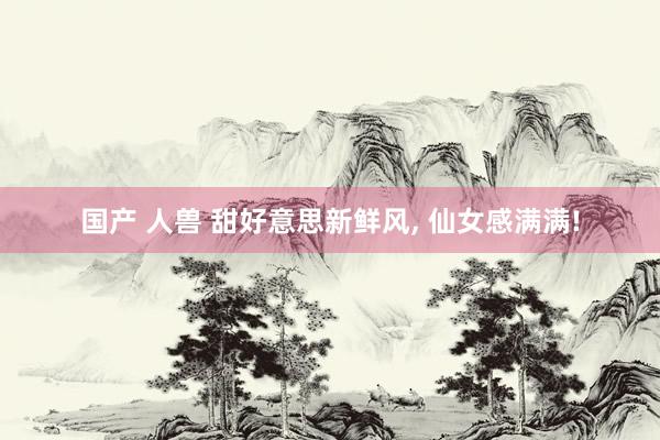 国产 人兽 甜好意思新鲜风, 仙女感满满!