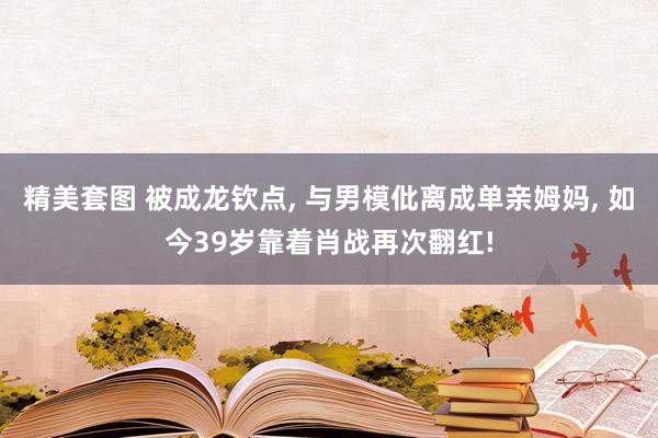 精美套图 被成龙钦点, 与男模仳离成单亲姆妈, 如今39岁靠着肖战再次翻红!