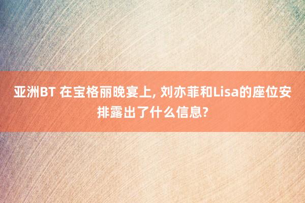 亚洲BT 在宝格丽晚宴上, 刘亦菲和Lisa的座位安排露出了什么信息?
