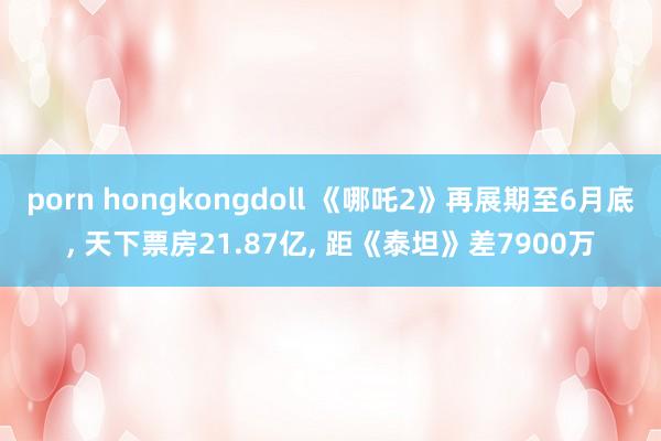 porn hongkongdoll 《哪吒2》再展期至6月底, 天下票房21.87亿, 距《泰坦》差7900万