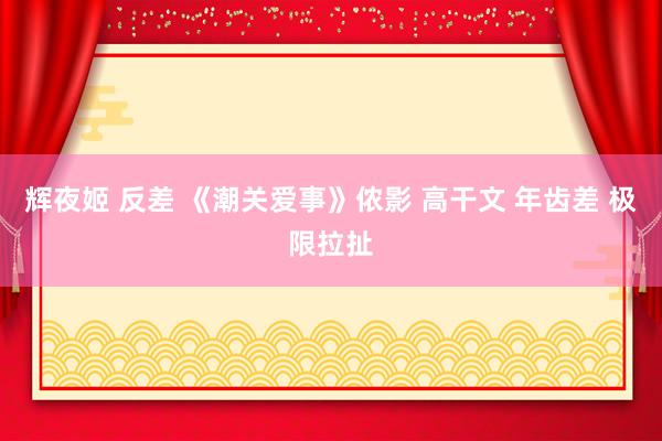 辉夜姬 反差 《潮关爱事》侬影 高干文 年齿差 极限拉扯