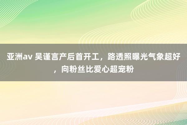 亚洲av 吴谨言产后首开工，路透照曝光气象超好，向粉丝比爱心超宠粉