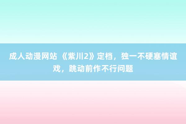 成人动漫网站 《紫川2》定档，独一不硬塞情谊戏，跳动前作不行问题