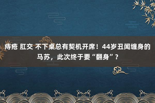 痔疮 肛交 不下桌总有契机开席！44岁丑闻缠身的马苏，此次终于要“翻身”？