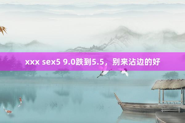 xxx sex5 9.0跌到5.5，别来沾边的好
