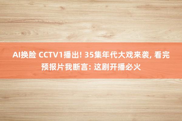 AI换脸 CCTV1播出! 35集年代大戏来袭, 看完预报片我断言: 这剧开播必火