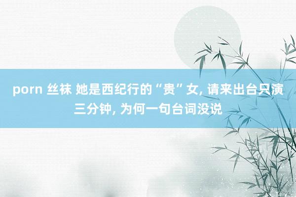 porn 丝袜 她是西纪行的“贵”女, 请来出台只演三分钟, 为何一句台词没说