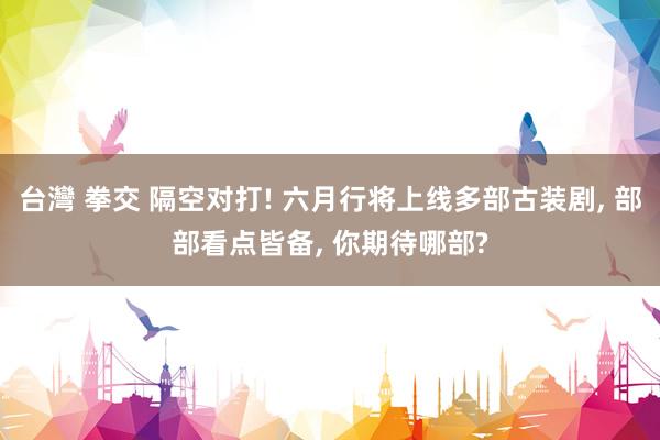 台灣 拳交 隔空对打! 六月行将上线多部古装剧, 部部看点皆备, 你期待哪部?