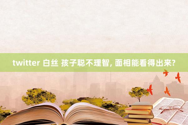 twitter 白丝 孩子聪不理智, 面相能看得出来?
