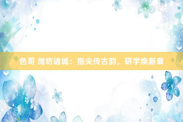 色哥 潍坊诸城：指尖传古韵，研学焕新章