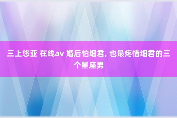 三上悠亚 在线av 婚后怕细君, 也最疼惜细君的三个星座男