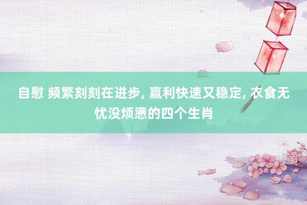 自慰 频繁刻刻在进步, 赢利快速又稳定, 衣食无忧没烦懑的四个生肖